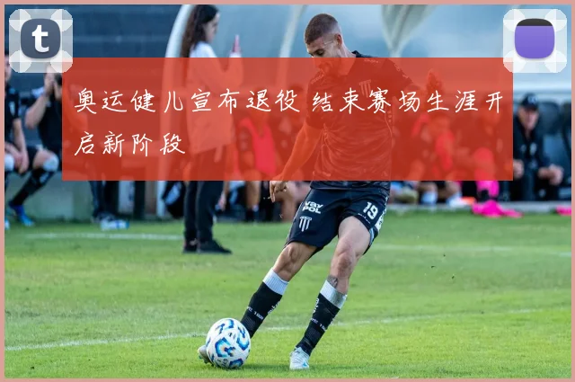 奥运健儿宣布退役 结束赛场生涯开启新阶段