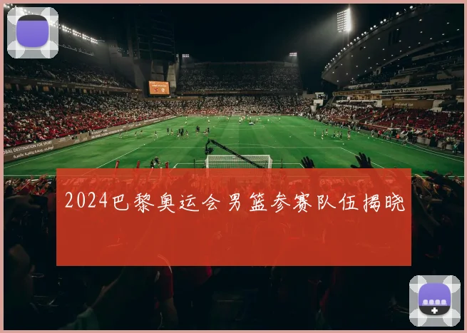 2024巴黎奥运会男篮参赛队伍揭晓
