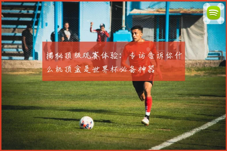 揭秘顶级观赛体验：专访告诉你什么机顶盒是世界杯必备神器