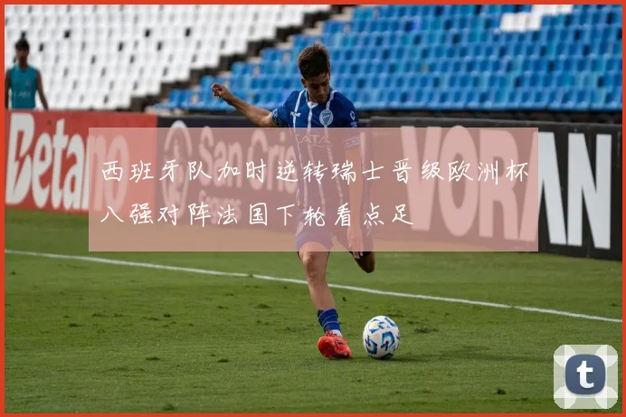 西班牙队加时逆转瑞士晋级欧洲杯八强对阵法国下轮看点足