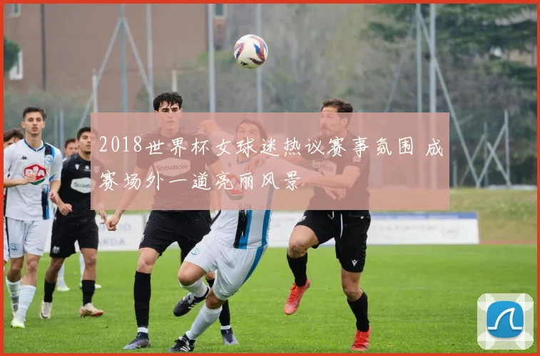 2018世界杯女球迷热议赛事氛围 成赛场外一道亮丽风景
