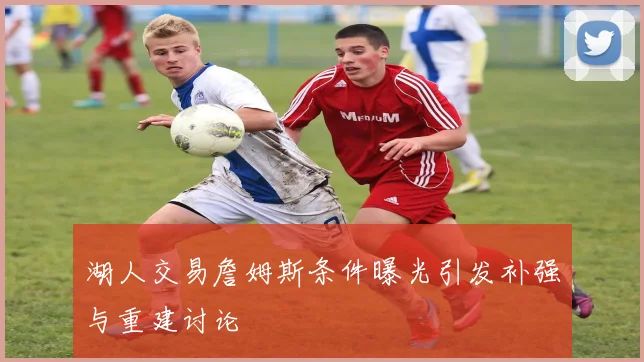 湖人交易詹姆斯条件曝光引发补强与重建讨论