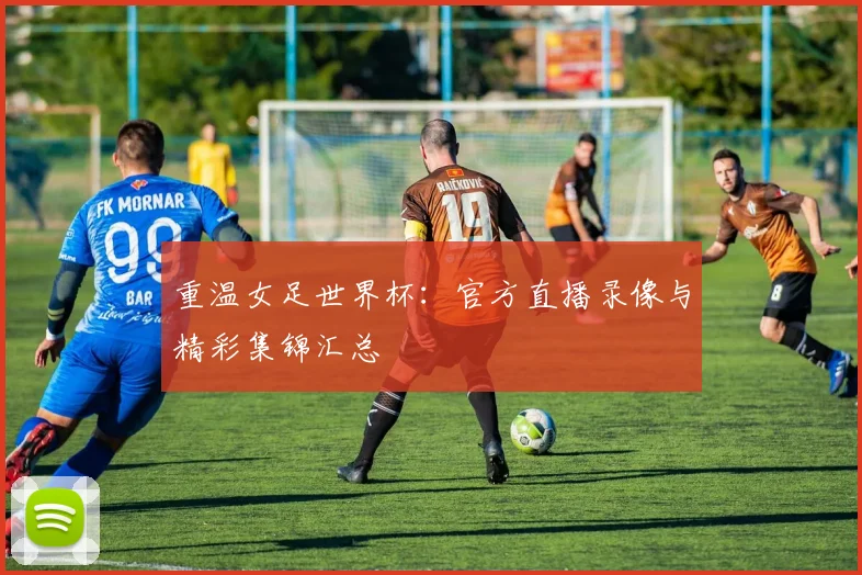 重温女足世界杯：官方直播录像与精彩集锦汇总