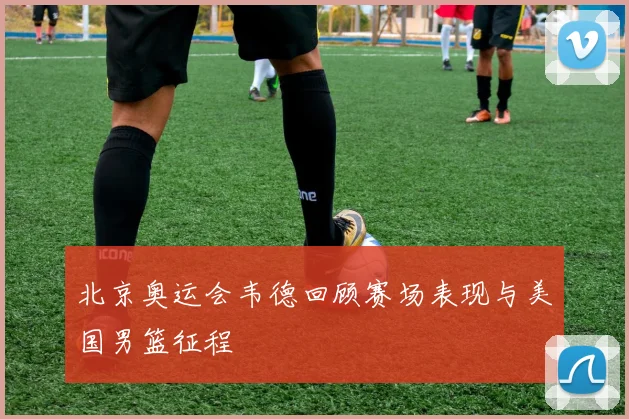 北京奥运会韦德回顾赛场表现与美国男篮征程