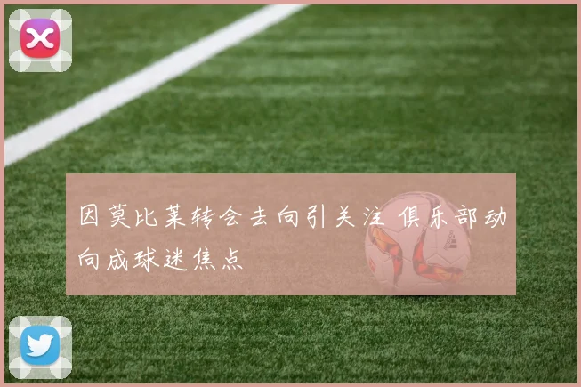 因莫比莱转会去向引关注 俱乐部动向成球迷焦点