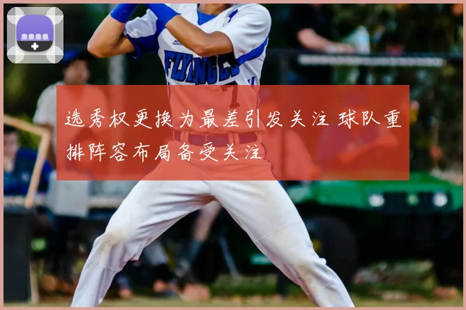 选秀权更换为最差引发关注 球队重排阵容布局备受关注