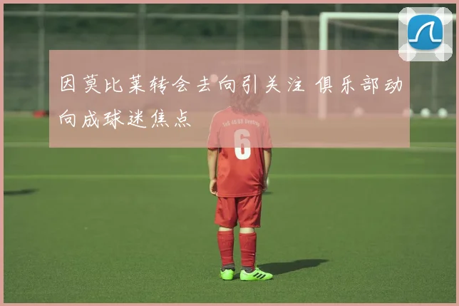 因莫比莱转会去向引关注 俱乐部动向成球迷焦点