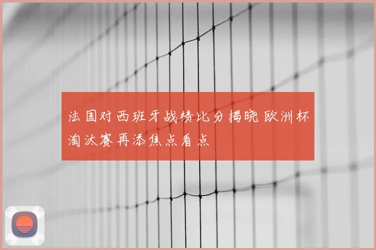 法国对西班牙战绩比分揭晓 欧洲杯淘汰赛再添焦点看点