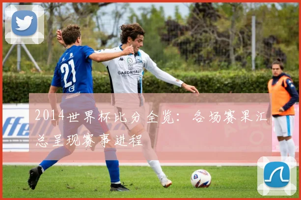 2014世界杯比分全览:各场赛果汇总呈现赛事进程