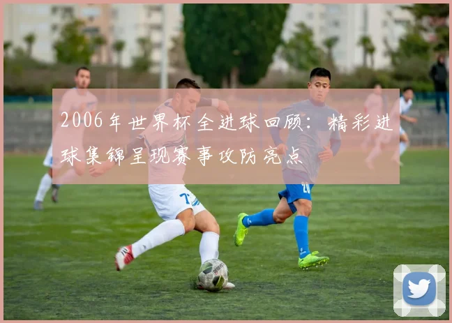 2006年世界杯全进球回顾：精彩进球集锦呈现赛事攻防亮点