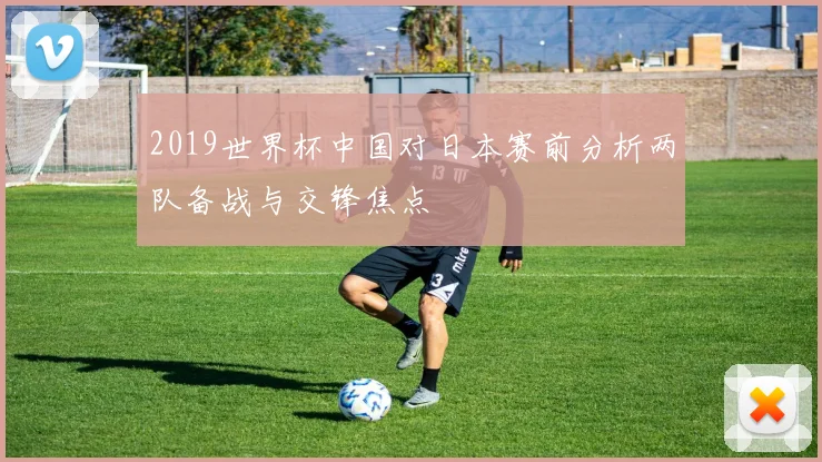2019世界杯中国对日本赛前分析两队备战与交锋焦点