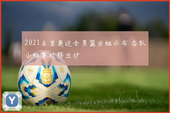 2021东京奥运会男篮分组公布 各队小组赛对阵出炉