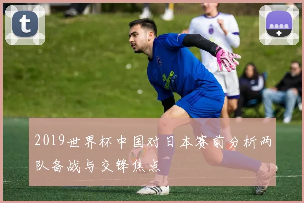 2019世界杯中国对日本赛前分析两队备战与交锋焦点