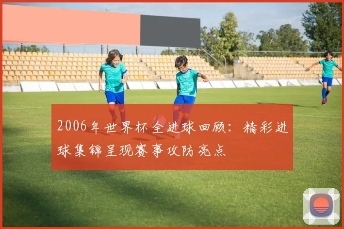 2006年世界杯全进球回顾:精彩进球集锦呈现赛事攻防亮点