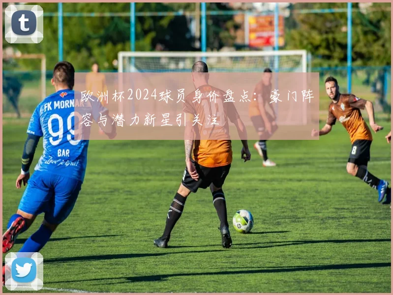 欧洲杯2024球员身价盘点:豪门阵容与潜力新星引关注