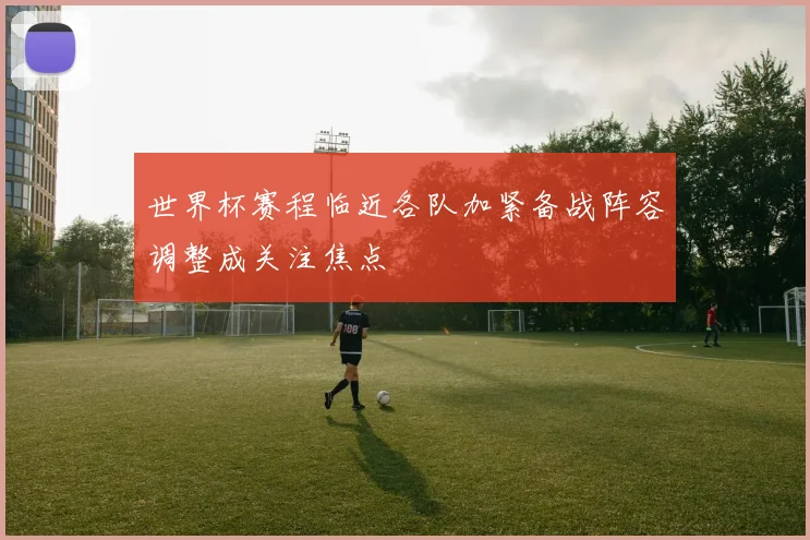 世界杯赛程临近各队加紧备战阵容调整成关注焦点