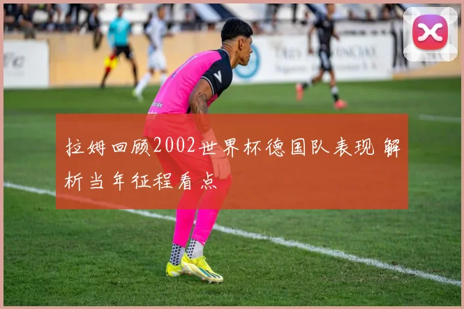 拉姆回顾2002世界杯德国队表现 解析当年征程看点