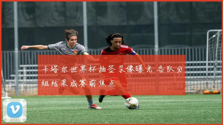 卡塔尔世界杯抽签录像曝光 各队分组结果成赛前焦点