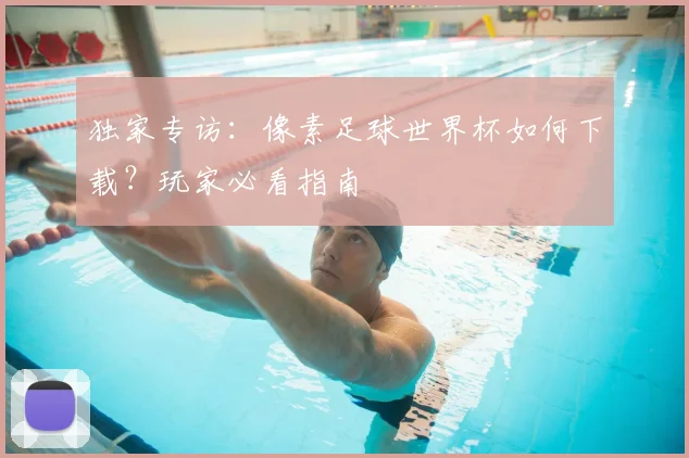独家专访：像素足球世界杯如何下载？玩家必看指南