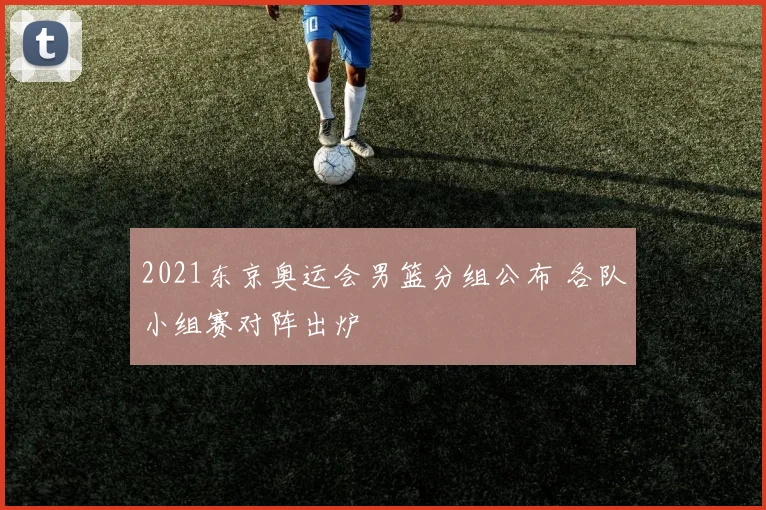 2021东京奥运会男篮分组公布 各队小组赛对阵出炉