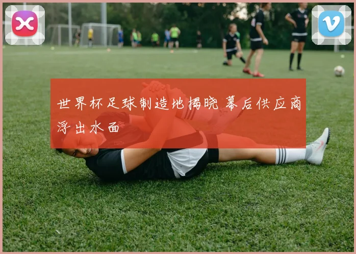 世界杯足球制造地揭晓 幕后供应商浮出水面