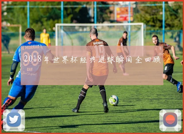 2018年世界杯经典进球瞬间全回顾