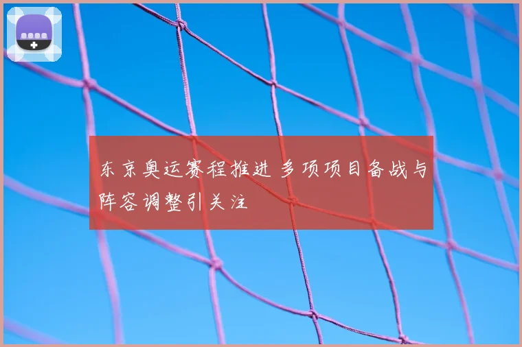 东京奥运赛程推进 多项项目备战与阵容调整引关注