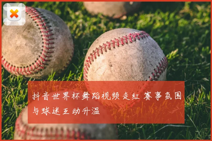 抖音世界杯舞蹈视频走红 赛事氛围与球迷互动升温