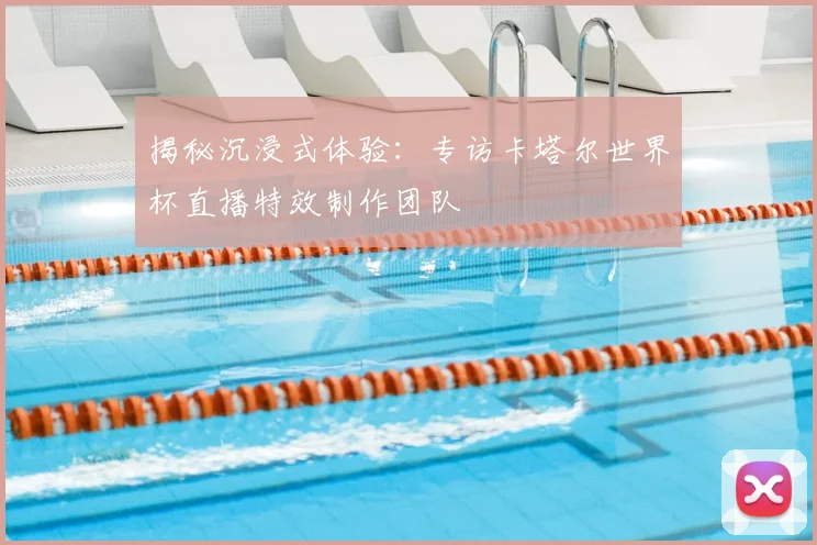 揭秘沉浸式体验:专访卡塔尔世界杯直播特效制作团队