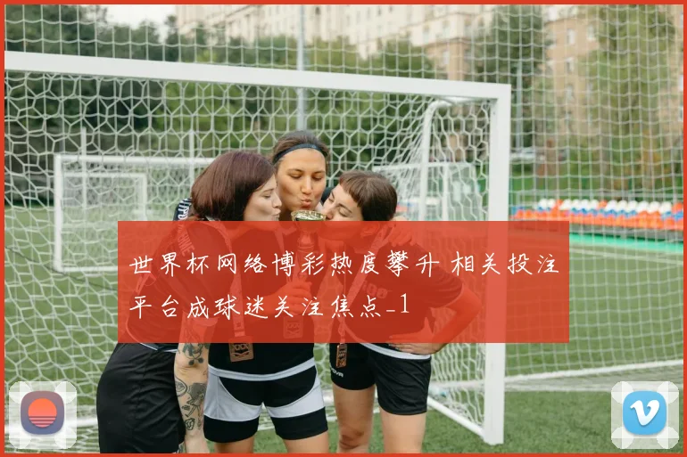 世界杯网络博彩热度攀升 相关投注平台成球迷关注焦点_1