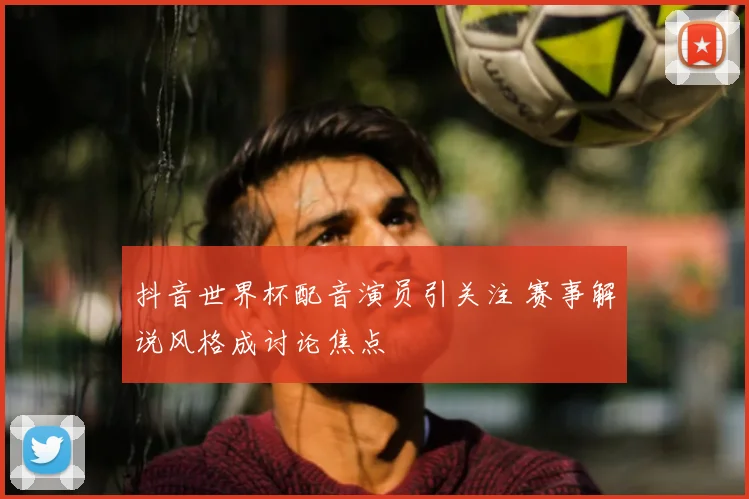 抖音世界杯配音演员引关注 赛事解说风格成讨论焦点