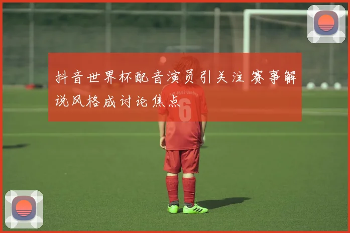 抖音世界杯配音演员引关注 赛事解说风格成讨论焦点