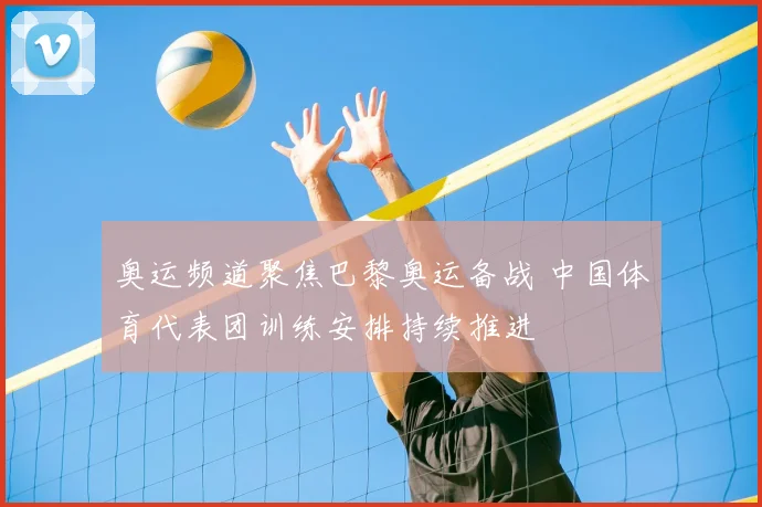 奥运频道聚焦巴黎奥运备战 中国体育代表团训练安排持续推进