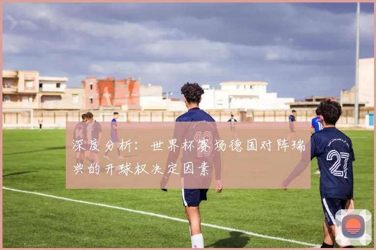 深度分析：世界杯赛场德国对阵瑞典的开球权决定因素