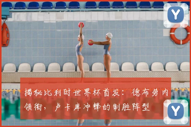 揭秘比利时世界杯首发：德布劳内领衔，卢卡库冲锋的制胜阵型