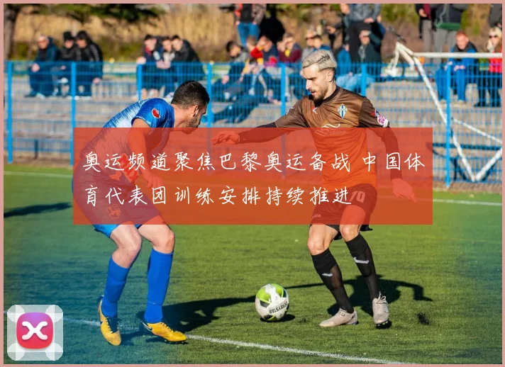 奥运频道聚焦巴黎奥运备战 中国体育代表团训练安排持续推进