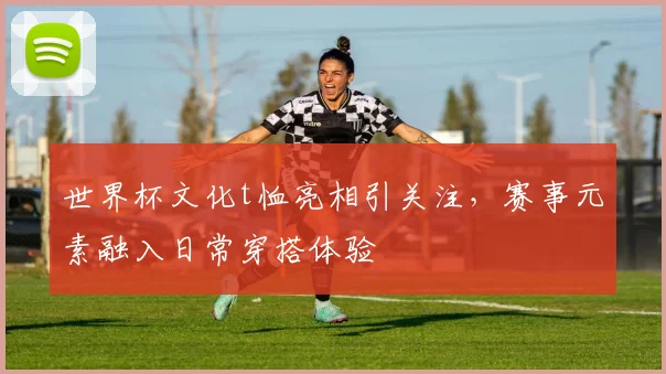 世界杯文化t恤亮相引关注，赛事元素融入日常穿搭体验