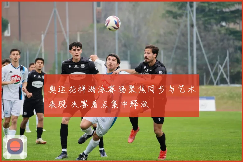 奥运花样游泳赛场聚焦同步与艺术表现 决赛看点集中释放